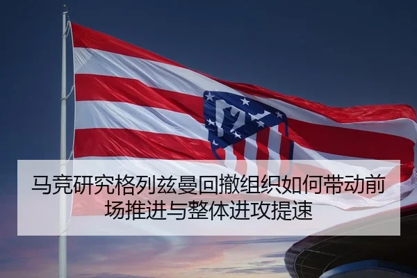 马竞研究格列兹曼回撤组织如何带动前场推进与整体进攻提速