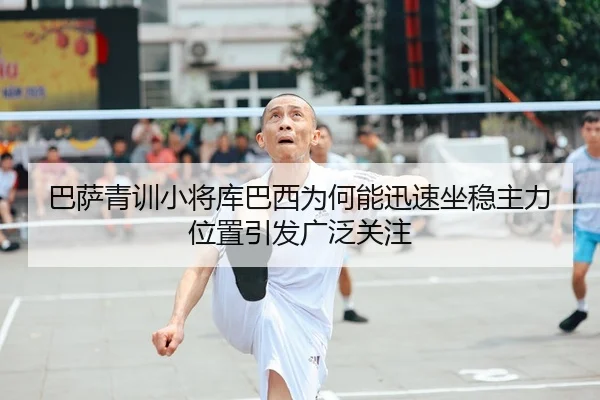 巴萨青训小将库巴西为何能迅速坐稳主力位置引发广泛关注