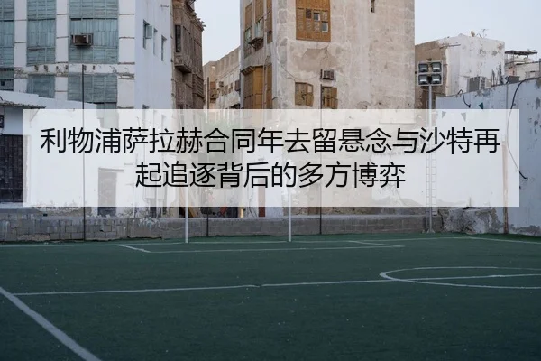 利物浦萨拉赫合同年去留悬念与沙特再起追逐背后的多方博弈