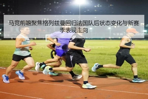 马竞前瞻聚焦格列兹曼回归法国队后状态变化与新赛季表现走向