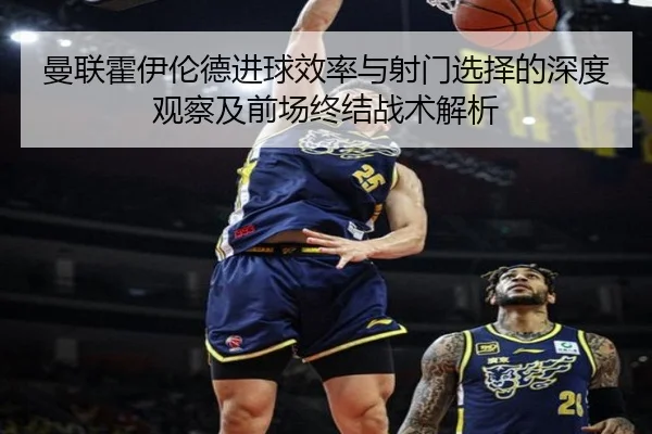 曼联霍伊伦德进球效率与射门选择的深度观察及前场终结战术解析